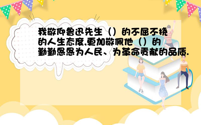 我敬仰鲁迅先生（）的不屈不挠的人生态度,更加敬佩他（）的勤勤恳恳为人民、为革命贡献的品质.