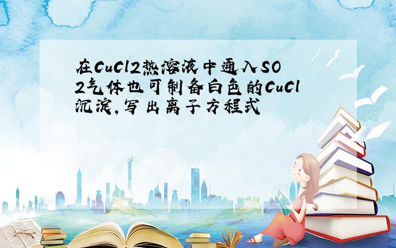 在CuCl2热溶液中通入SO2气体也可制备白色的CuCl沉淀,写出离子方程式