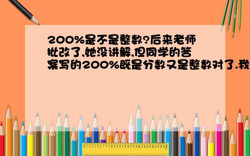 200%是不是整数?后来老师批改了,她没讲解,但同学的答案写的200%既是分数又是整数对了.我的错了。