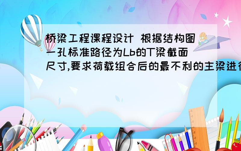 桥梁工程课程设计 根据结构图一孔标准路径为Lb的T梁截面尺寸,要求荷载组合后的最不利的主梁进行下列设计