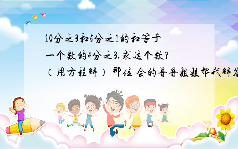 10分之3和5分之1的和等于一个数的4分之3,求这个数?（用方程解） 那位 会的哥哥姐姐帮我解答 你们得等会 我还有一些