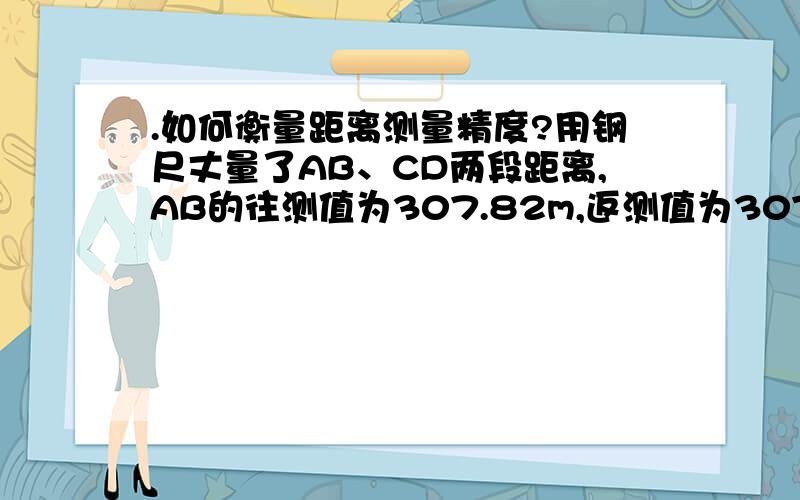 .如何衡量距离测量精度?用钢尺丈量了AB、CD两段距离,AB的往测值为307.82m,返测值为307.72m,CD的往测