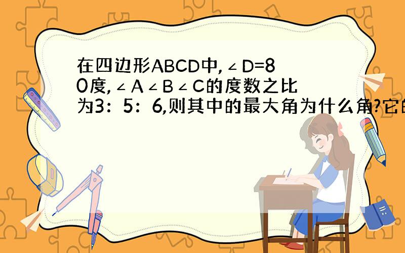 在四边形ABCD中,∠D=80度,∠A∠B∠C的度数之比为3：5：6,则其中的最大角为什么角?它的度数为多少度