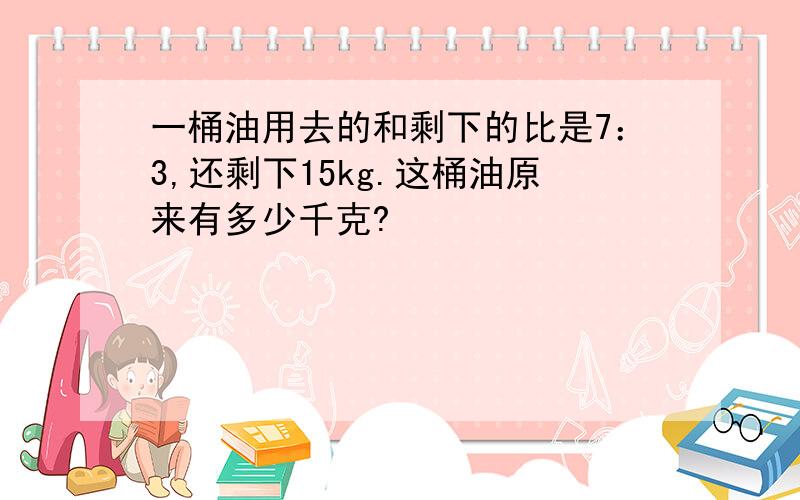 一桶油用去的和剩下的比是7：3,还剩下15kg.这桶油原来有多少千克?