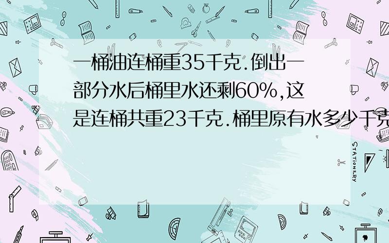 一桶油连桶重35千克.倒出一部分水后桶里水还剩60%,这是连桶共重23千克.桶里原有水多少千克