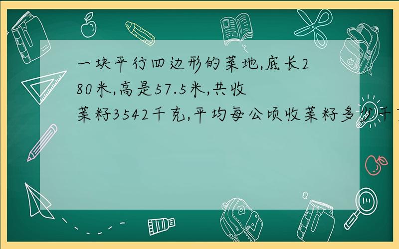 一块平行四边形的菜地,底长280米,高是57.5米,共收菜籽3542千克,平均每公顷收菜籽多少千克?