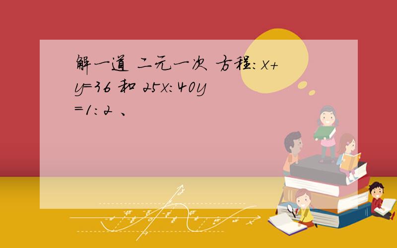 解一道 二元一次 方程：x+y=36 和 25x：40y=1:2 、