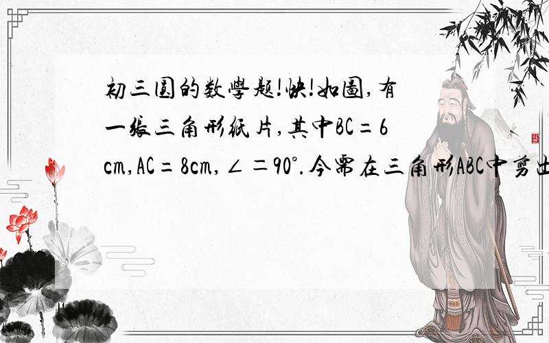 初三圆的数学题!快!如图,有一张三角形纸片,其中BC=6cm,AC=8cm,∠＝90°.今需在三角形ABC中剪出一个半圆