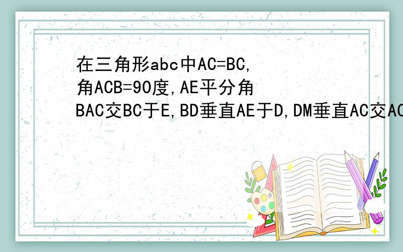 在三角形abc中AC=BC,角ACB=90度,AE平分角BAC交BC于E,BD垂直AE于D,DM垂直AC交AC的延长线于