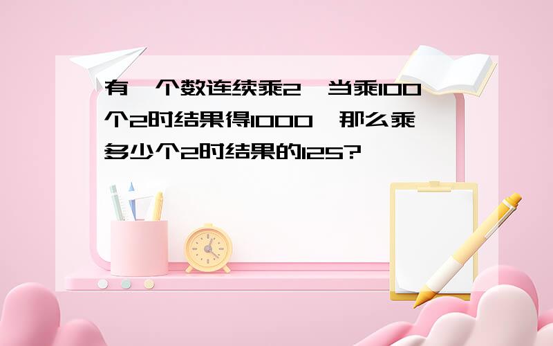 有一个数连续乘2,当乘100个2时结果得1000,那么乘多少个2时结果的125?