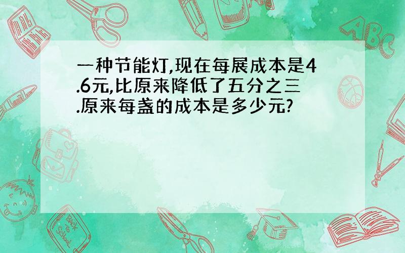 一种节能灯,现在每展成本是4.6元,比原来降低了五分之三.原来每盏的成本是多少元?