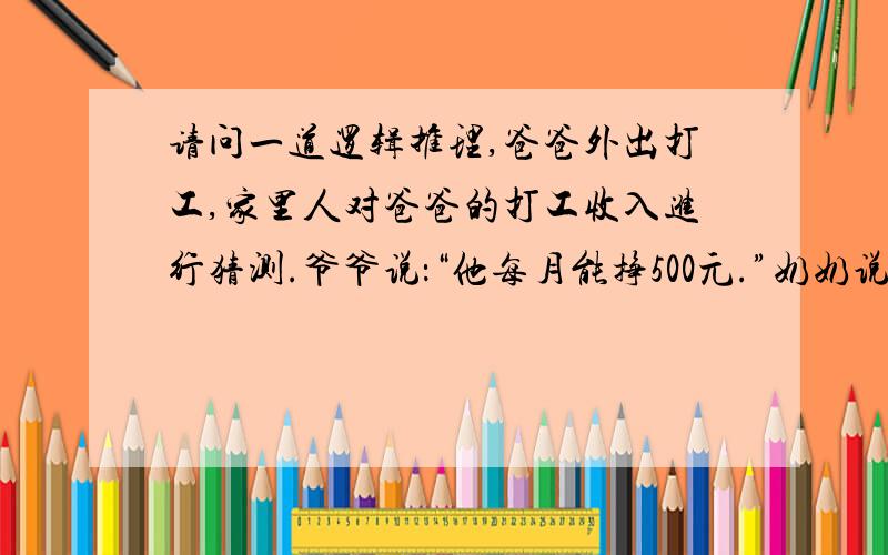 请问一道逻辑推理,爸爸外出打工,家里人对爸爸的打工收入进行猜测.爷爷说：“他每月能挣500元.”奶奶说：“他每月至少要挣