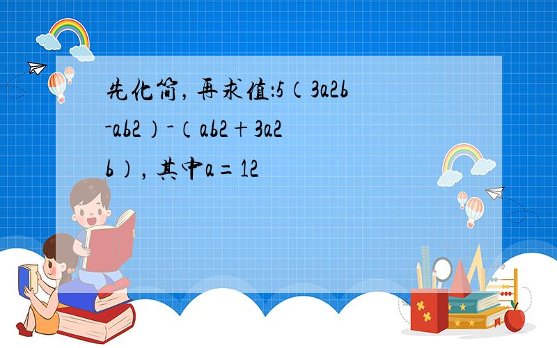 先化简，再求值：5（3a2b-ab2）-（ab2+3a2b），其中a=12