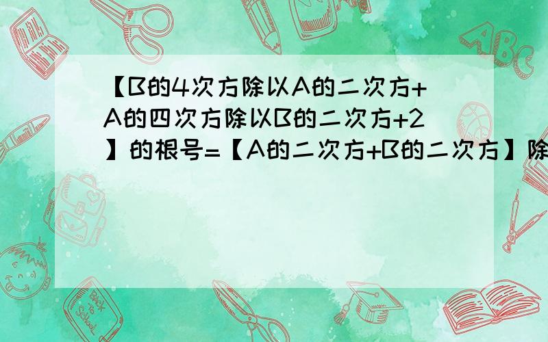 【B的4次方除以A的二次方+A的四次方除以B的二次方+2】的根号=【A的二次方+B的二次方】除以【AB】 （AB>0)