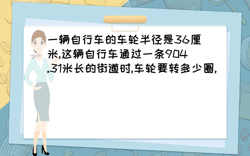 一辆自行车的车轮半径是36厘米,这辆自行车通过一条904.31米长的街道时,车轮要转多少圈,