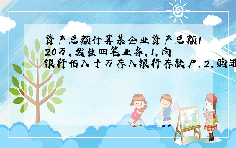 资产总额计算某企业资产总额120万,发生四笔业务,1,向银行借入十万存入银行存款户,2,购进原材料一万,以银行存款支付,