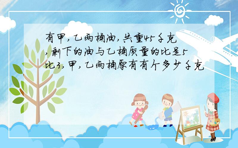 有甲,乙两桶油,共重45千克,剩下的油与乙桶质量的比是5比3,甲,乙两桶原有有个多少千克