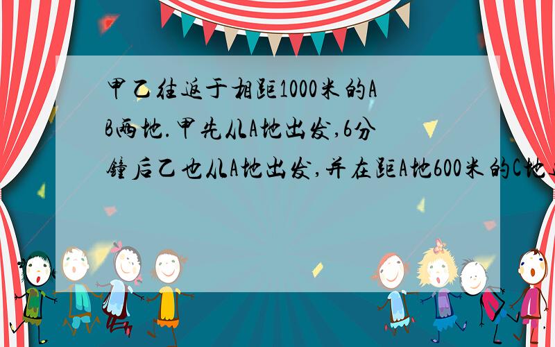 甲乙往返于相距1000米的AB两地.甲先从A地出发,6分钟后乙也从A地出发,并在距A地600米的C地追上甲.乙到B