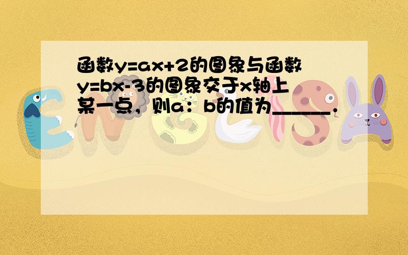 函数y=ax+2的图象与函数y=bx-3的图象交于x轴上某一点，则a：b的值为______．