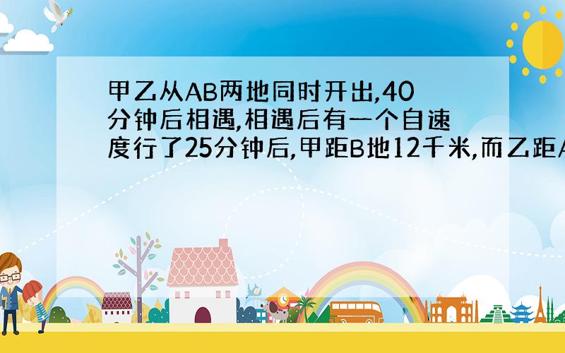 甲乙从AB两地同时开出,40分钟后相遇,相遇后有一个自速度行了25分钟后,甲距B地12千米,而乙距A地还有