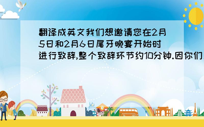 翻译成英文我们想邀请您在2月5日和2月6日尾牙晚宴开始时进行致辞,整个致辞环节约10分钟.因你们只出席1月5-6日晚宴,