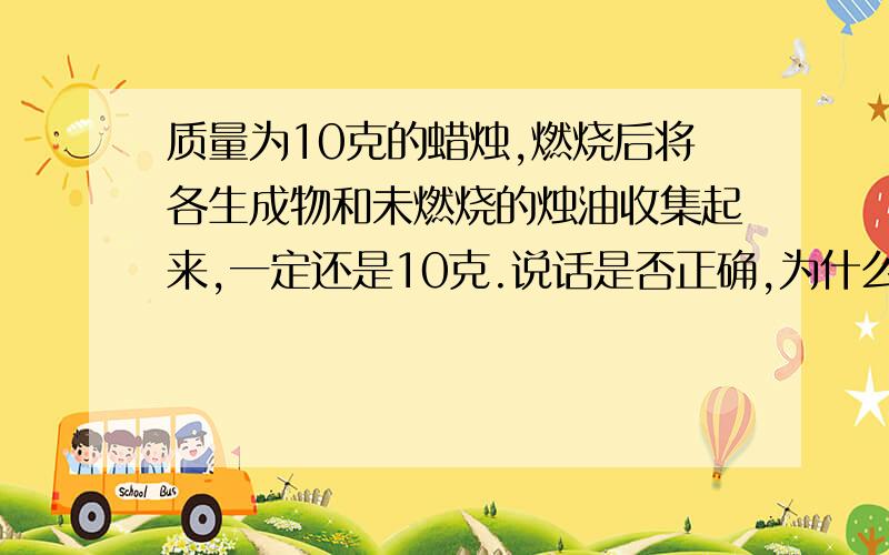 质量为10克的蜡烛,燃烧后将各生成物和未燃烧的烛油收集起来,一定还是10克.说话是否正确,为什么?