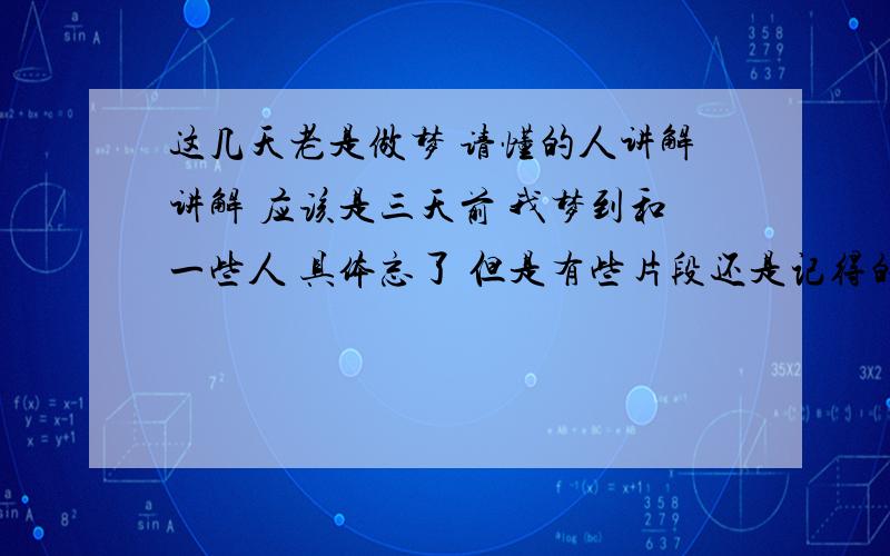 这几天老是做梦 请懂的人讲解讲解 应该是三天前 我梦到和一些人 具体忘了 但是有些片段还是记得的