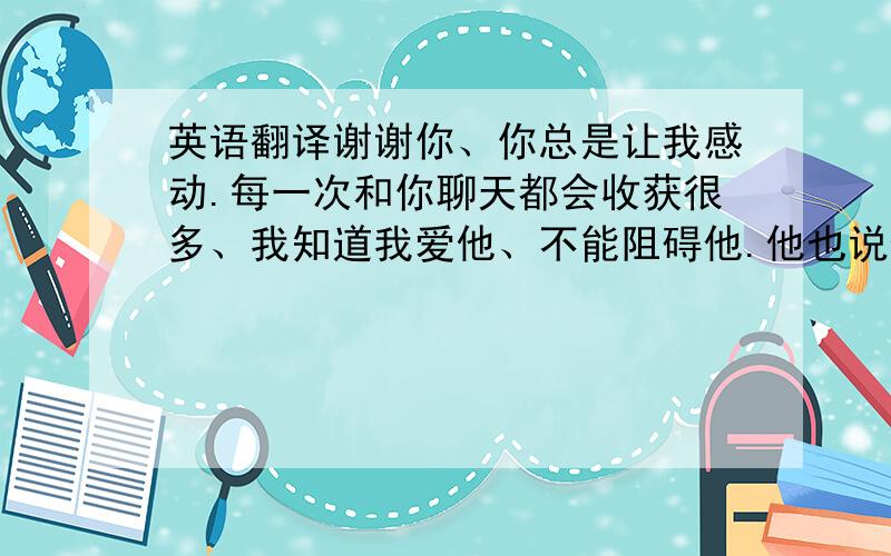 英语翻译谢谢你、你总是让我感动.每一次和你聊天都会收获很多、我知道我爱他、不能阻碍他.他也说他的离开是为了我们的未来、我