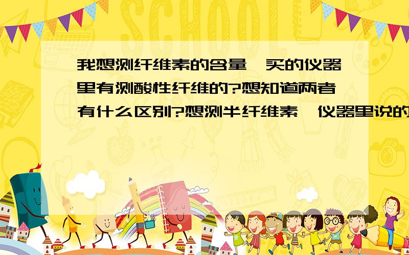 我想测纤维素的含量,买的仪器里有测酸性纤维的?想知道两者有什么区别?想测半纤维素,仪器里说的是中性纤维,两者一样吗?