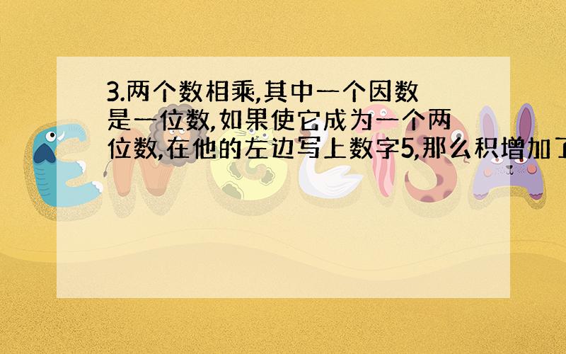 3.两个数相乘,其中一个因数是一位数,如果使它成为一个两位数,在他的左边写上数字5,那么积增加了400.