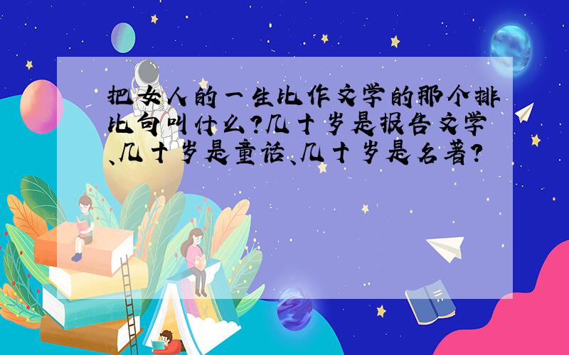 把女人的一生比作文学的那个排比句叫什么?几十岁是报告文学、几十岁是童话、几十岁是名著?