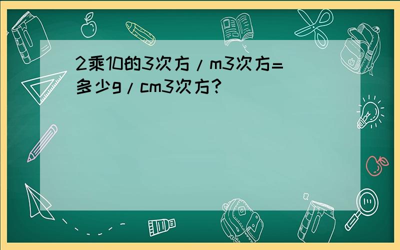 2乘10的3次方/m3次方=多少g/cm3次方?