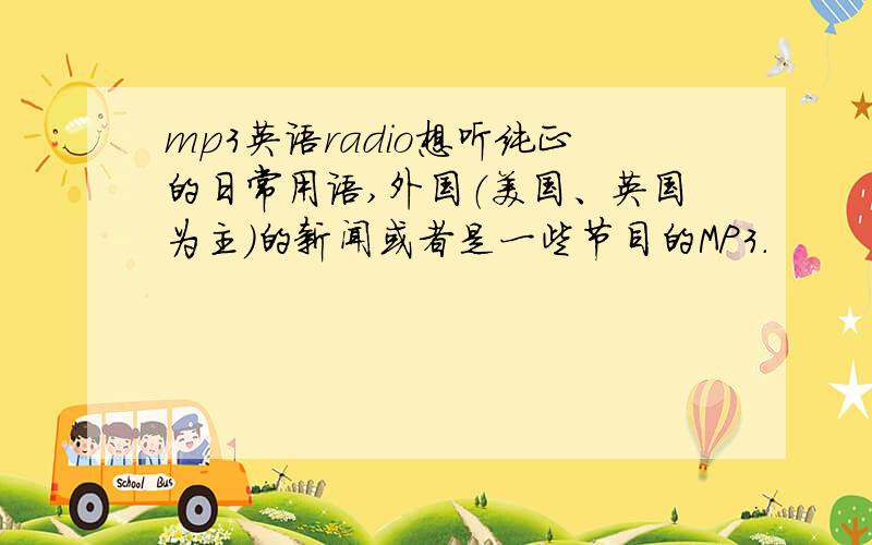 mp3英语radio想听纯正的日常用语,外国（美国、英国为主）的新闻或者是一些节目的MP3.