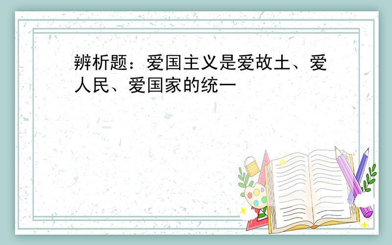 辨析题：爱国主义是爱故土、爱人民、爱国家的统一