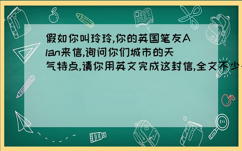 假如你叫玲玲,你的英国笔友Alan来信,询问你们城市的天气特点,请你用英文完成这封信,全文不少于60个字.