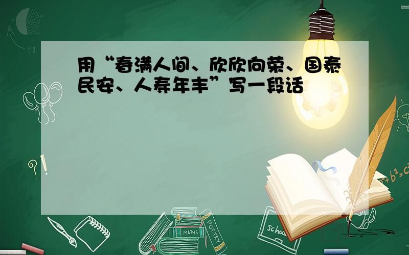 用“春满人间、欣欣向荣、国泰民安、人寿年丰”写一段话