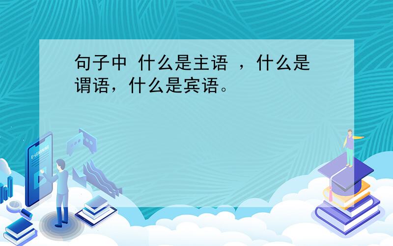 句子中 什么是主语 ，什么是谓语，什么是宾语。