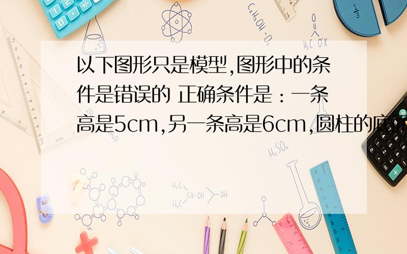 以下图形只是模型,图形中的条件是错误的 正确条件是：一条高是5cm,另一条高是6cm,圆柱的底面直径是4cm,