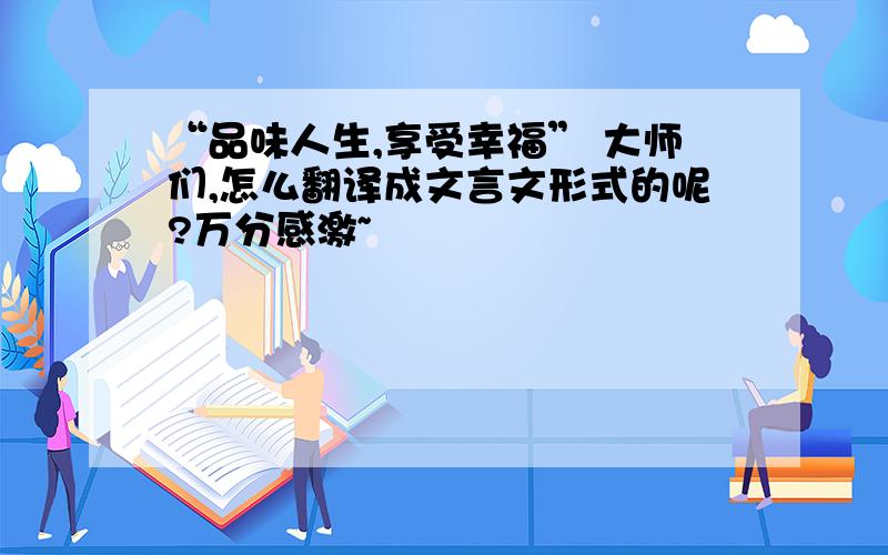 “品味人生,享受幸福” 大师们,怎么翻译成文言文形式的呢?万分感激~