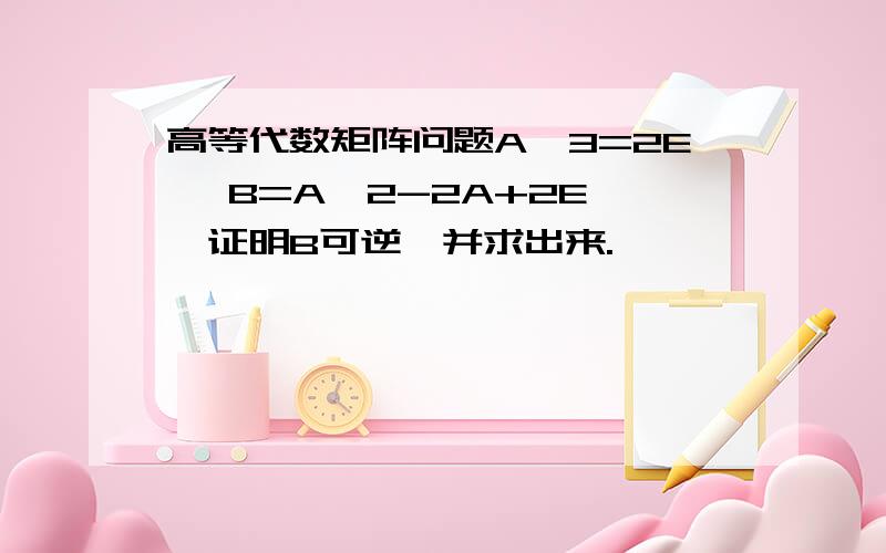 高等代数矩阵问题A^3=2E ,B=A^2-2A+2E ,证明B可逆,并求出来.