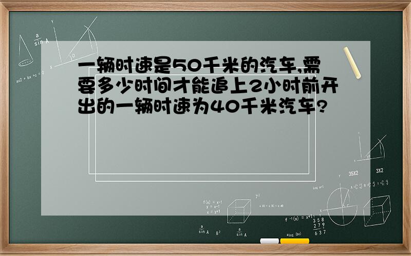 一辆时速是50千米的汽车,需要多少时间才能追上2小时前开出的一辆时速为40千米汽车?