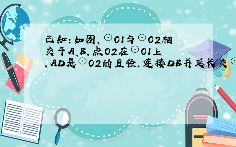 已知：如图，⊙O1与⊙O2相交于A、B，点O2在⊙O1上，AD是⊙O2的直径，连接DB并延长交⊙O1于点C