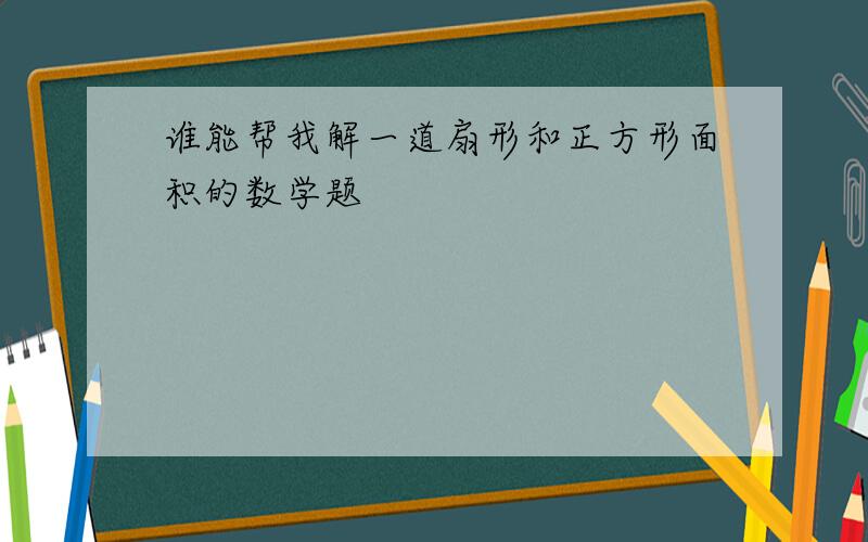 谁能帮我解一道扇形和正方形面积的数学题