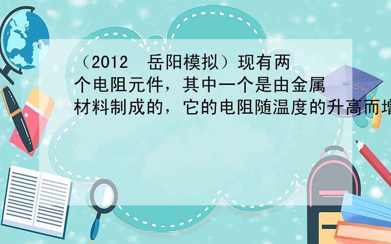 （2012•岳阳模拟）现有两个电阻元件，其中一个是由金属材料制成的，它的电阻随温度的升高而增大，而另一个是由某种半导体材