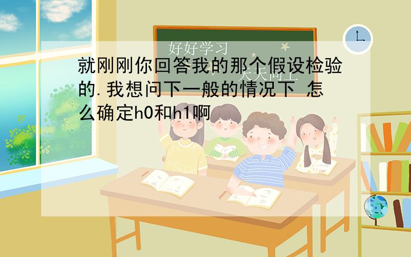 就刚刚你回答我的那个假设检验的.我想问下一般的情况下 怎么确定h0和h1啊