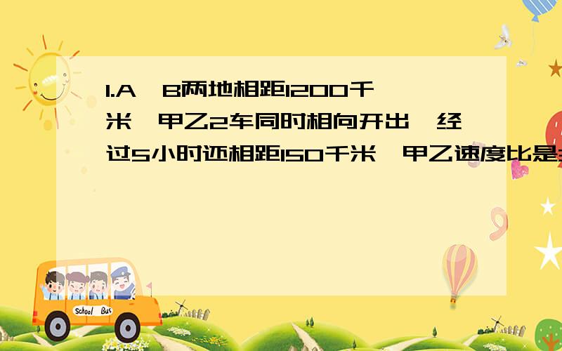 1.A、B两地相距1200千米,甲乙2车同时相向开出,经过5小时还相距150千米,甲乙速度比是3：4,乙车行完全程要多少