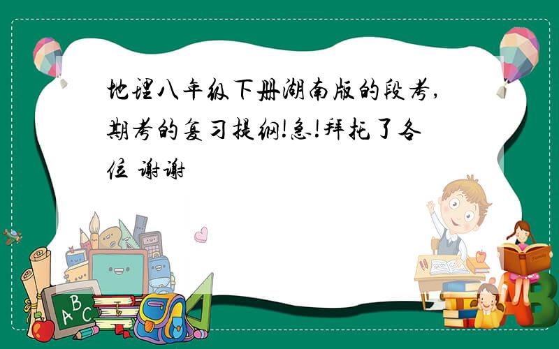 地理八年级下册湖南版的段考,期考的复习提纲!急!拜托了各位 谢谢