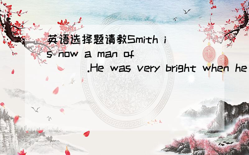 英语选择题请教Smith is now a man of ___.He was very bright when he