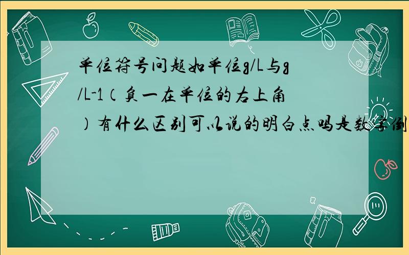 单位符号问题如单位g/L与g/L-1（负一在单位的右上角）有什么区别可以说的明白点吗是数字倒过来，还是单位倒过来，还是全