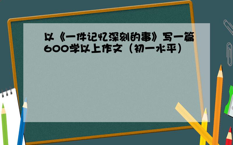 以《一件记忆深刻的事》写一篇600学以上作文（初一水平）